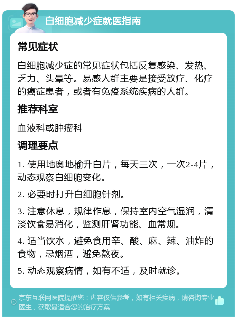 白细胞减少症就医指南 常见症状 白细胞减少症的常见症状包括反复感染、发热、乏力、头晕等。易感人群主要是接受放疗、化疗的癌症患者，或者有免疫系统疾病的人群。 推荐科室 血液科或肿瘤科 调理要点 1. 使用地奥地榆升白片，每天三次，一次2-4片，动态观察白细胞变化。 2. 必要时打升白细胞针剂。 3. 注意休息，规律作息，保持室内空气湿润，清淡饮食易消化，监测肝肾功能、血常规。 4. 适当饮水，避免食用辛、酸、麻、辣、油炸的食物，忌烟酒，避免熬夜。 5. 动态观察病情，如有不适，及时就诊。