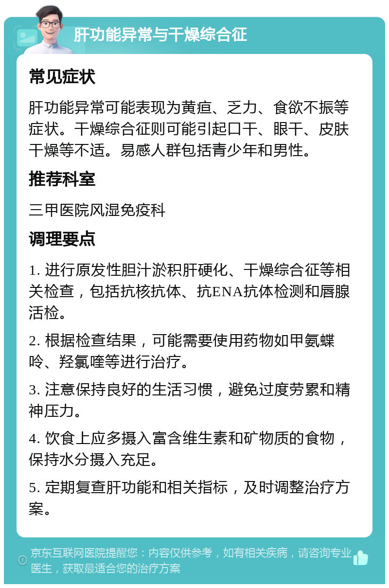 肝功能异常与干燥综合征 常见症状 肝功能异常可能表现为黄疸、乏力、食欲不振等症状。干燥综合征则可能引起口干、眼干、皮肤干燥等不适。易感人群包括青少年和男性。 推荐科室 三甲医院风湿免疫科 调理要点 1. 进行原发性胆汁淤积肝硬化、干燥综合征等相关检查，包括抗核抗体、抗ENA抗体检测和唇腺活检。 2. 根据检查结果，可能需要使用药物如甲氨蝶呤、羟氯喹等进行治疗。 3. 注意保持良好的生活习惯，避免过度劳累和精神压力。 4. 饮食上应多摄入富含维生素和矿物质的食物，保持水分摄入充足。 5. 定期复查肝功能和相关指标，及时调整治疗方案。