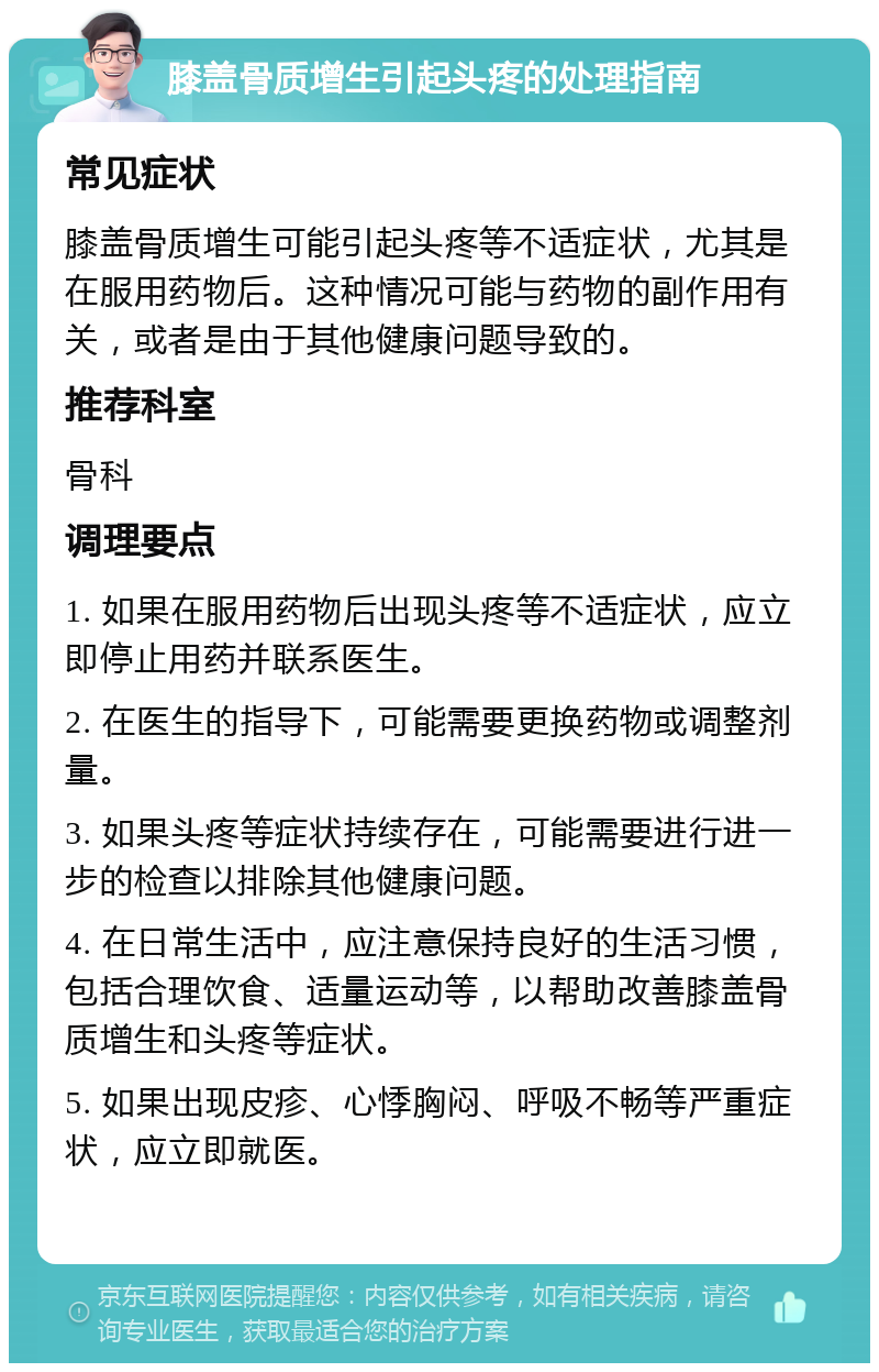 膝盖骨质增生引起头疼的处理指南 常见症状 膝盖骨质增生可能引起头疼等不适症状，尤其是在服用药物后。这种情况可能与药物的副作用有关，或者是由于其他健康问题导致的。 推荐科室 骨科 调理要点 1. 如果在服用药物后出现头疼等不适症状，应立即停止用药并联系医生。 2. 在医生的指导下，可能需要更换药物或调整剂量。 3. 如果头疼等症状持续存在，可能需要进行进一步的检查以排除其他健康问题。 4. 在日常生活中，应注意保持良好的生活习惯，包括合理饮食、适量运动等，以帮助改善膝盖骨质增生和头疼等症状。 5. 如果出现皮疹、心悸胸闷、呼吸不畅等严重症状，应立即就医。