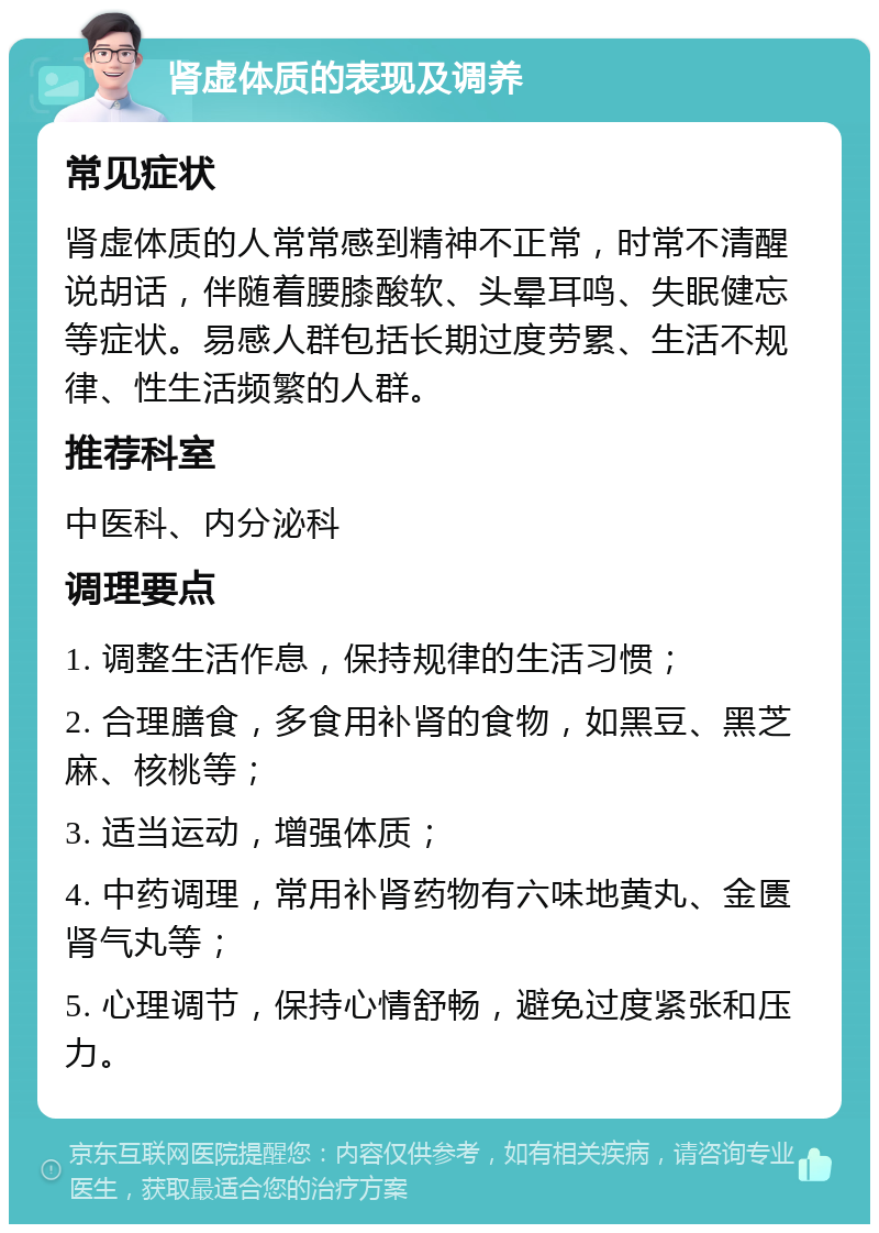 肾虚体质的表现及调养 常见症状 肾虚体质的人常常感到精神不正常，时常不清醒说胡话，伴随着腰膝酸软、头晕耳鸣、失眠健忘等症状。易感人群包括长期过度劳累、生活不规律、性生活频繁的人群。 推荐科室 中医科、内分泌科 调理要点 1. 调整生活作息，保持规律的生活习惯； 2. 合理膳食，多食用补肾的食物，如黑豆、黑芝麻、核桃等； 3. 适当运动，增强体质； 4. 中药调理，常用补肾药物有六味地黄丸、金匮肾气丸等； 5. 心理调节，保持心情舒畅，避免过度紧张和压力。