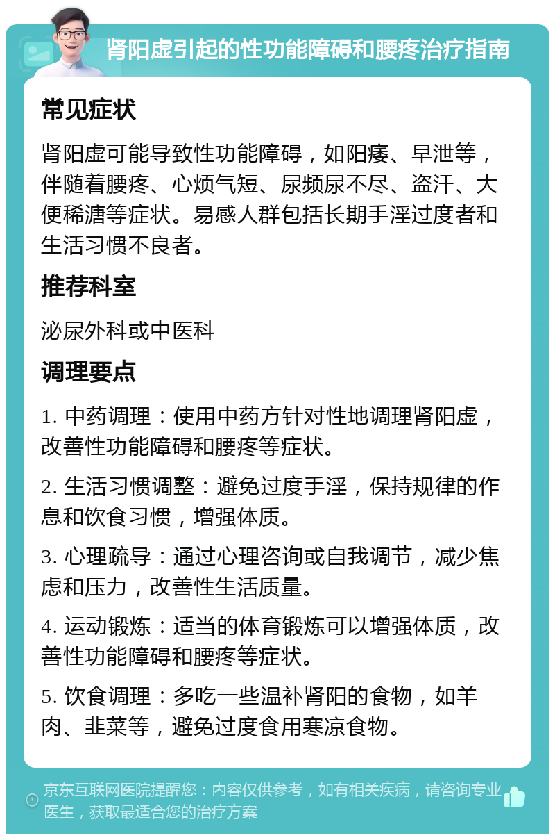 肾阳虚引起的性功能障碍和腰疼治疗指南 常见症状 肾阳虚可能导致性功能障碍，如阳痿、早泄等，伴随着腰疼、心烦气短、尿频尿不尽、盗汗、大便稀溏等症状。易感人群包括长期手淫过度者和生活习惯不良者。 推荐科室 泌尿外科或中医科 调理要点 1. 中药调理：使用中药方针对性地调理肾阳虚，改善性功能障碍和腰疼等症状。 2. 生活习惯调整：避免过度手淫，保持规律的作息和饮食习惯，增强体质。 3. 心理疏导：通过心理咨询或自我调节，减少焦虑和压力，改善性生活质量。 4. 运动锻炼：适当的体育锻炼可以增强体质，改善性功能障碍和腰疼等症状。 5. 饮食调理：多吃一些温补肾阳的食物，如羊肉、韭菜等，避免过度食用寒凉食物。