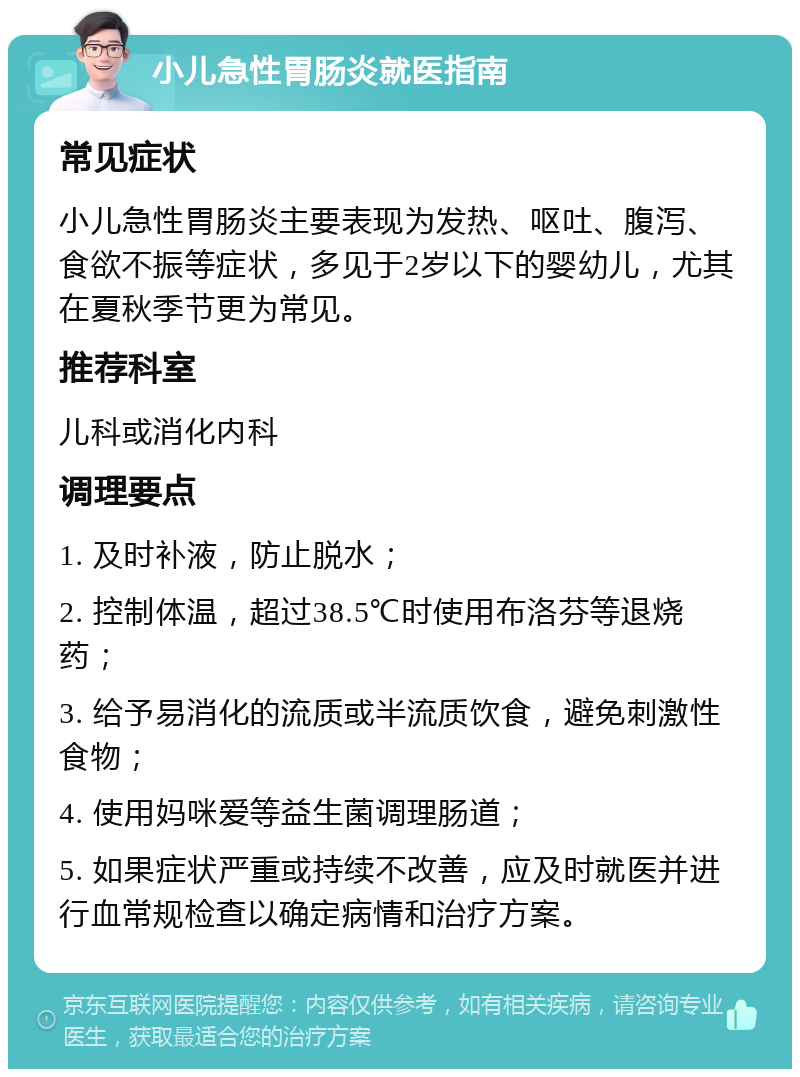 小儿急性胃肠炎就医指南 常见症状 小儿急性胃肠炎主要表现为发热、呕吐、腹泻、食欲不振等症状，多见于2岁以下的婴幼儿，尤其在夏秋季节更为常见。 推荐科室 儿科或消化内科 调理要点 1. 及时补液，防止脱水； 2. 控制体温，超过38.5℃时使用布洛芬等退烧药； 3. 给予易消化的流质或半流质饮食，避免刺激性食物； 4. 使用妈咪爱等益生菌调理肠道； 5. 如果症状严重或持续不改善，应及时就医并进行血常规检查以确定病情和治疗方案。