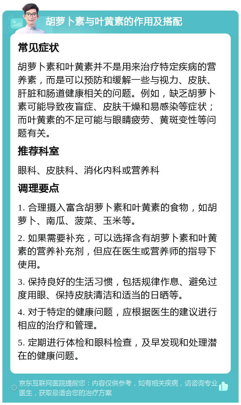 胡萝卜素与叶黄素的作用及搭配 常见症状 胡萝卜素和叶黄素并不是用来治疗特定疾病的营养素，而是可以预防和缓解一些与视力、皮肤、肝脏和肠道健康相关的问题。例如，缺乏胡萝卜素可能导致夜盲症、皮肤干燥和易感染等症状；而叶黄素的不足可能与眼睛疲劳、黄斑变性等问题有关。 推荐科室 眼科、皮肤科、消化内科或营养科 调理要点 1. 合理摄入富含胡萝卜素和叶黄素的食物，如胡萝卜、南瓜、菠菜、玉米等。 2. 如果需要补充，可以选择含有胡萝卜素和叶黄素的营养补充剂，但应在医生或营养师的指导下使用。 3. 保持良好的生活习惯，包括规律作息、避免过度用眼、保持皮肤清洁和适当的日晒等。 4. 对于特定的健康问题，应根据医生的建议进行相应的治疗和管理。 5. 定期进行体检和眼科检查，及早发现和处理潜在的健康问题。