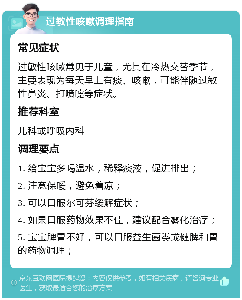 过敏性咳嗽调理指南 常见症状 过敏性咳嗽常见于儿童，尤其在冷热交替季节，主要表现为每天早上有痰、咳嗽，可能伴随过敏性鼻炎、打喷嚏等症状。 推荐科室 儿科或呼吸内科 调理要点 1. 给宝宝多喝温水，稀释痰液，促进排出； 2. 注意保暖，避免着凉； 3. 可以口服尔可芬缓解症状； 4. 如果口服药物效果不佳，建议配合雾化治疗； 5. 宝宝脾胃不好，可以口服益生菌类或健脾和胃的药物调理；