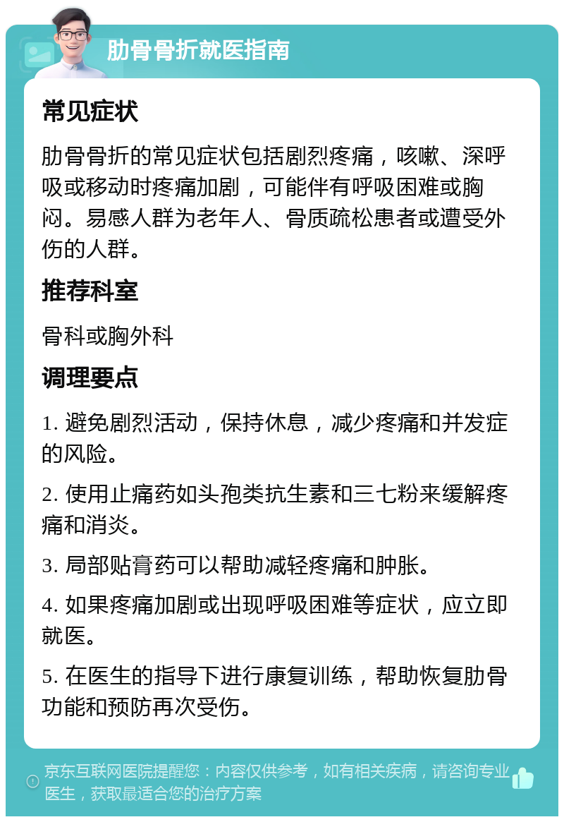 肋骨骨折就医指南 常见症状 肋骨骨折的常见症状包括剧烈疼痛，咳嗽、深呼吸或移动时疼痛加剧，可能伴有呼吸困难或胸闷。易感人群为老年人、骨质疏松患者或遭受外伤的人群。 推荐科室 骨科或胸外科 调理要点 1. 避免剧烈活动，保持休息，减少疼痛和并发症的风险。 2. 使用止痛药如头孢类抗生素和三七粉来缓解疼痛和消炎。 3. 局部贴膏药可以帮助减轻疼痛和肿胀。 4. 如果疼痛加剧或出现呼吸困难等症状，应立即就医。 5. 在医生的指导下进行康复训练，帮助恢复肋骨功能和预防再次受伤。