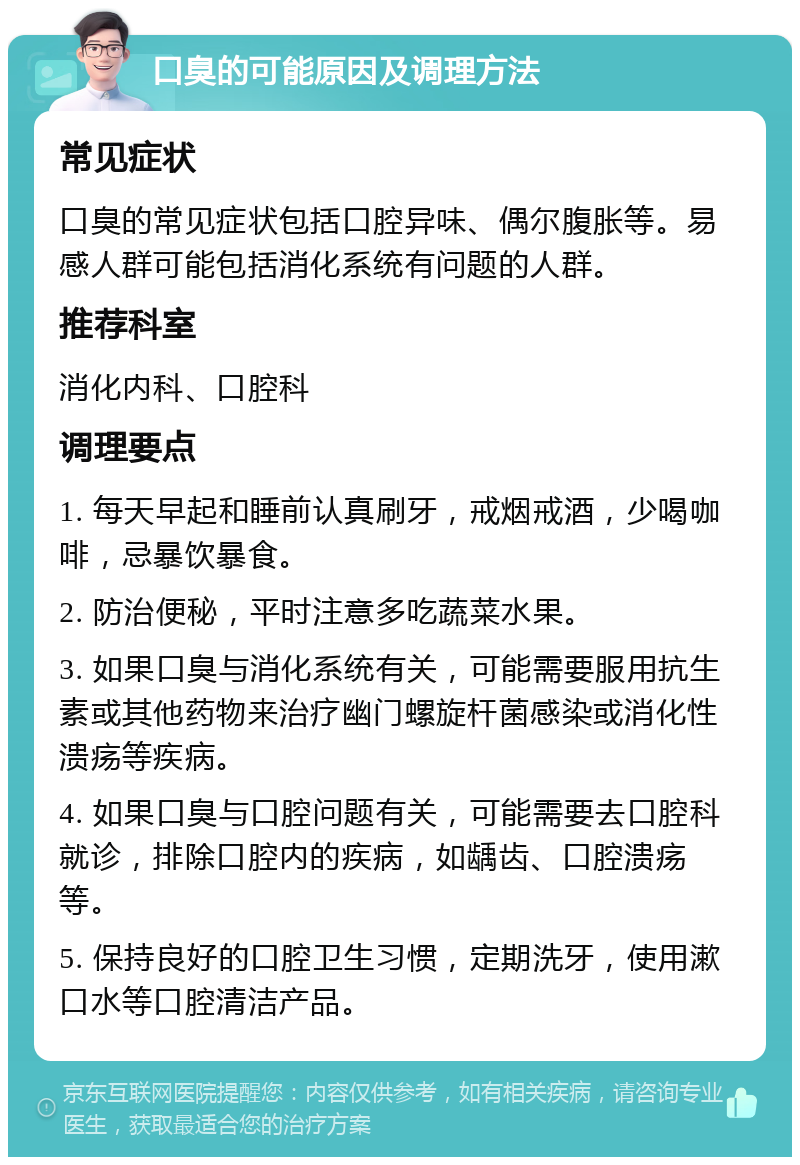 口臭的可能原因及调理方法 常见症状 口臭的常见症状包括口腔异味、偶尔腹胀等。易感人群可能包括消化系统有问题的人群。 推荐科室 消化内科、口腔科 调理要点 1. 每天早起和睡前认真刷牙，戒烟戒酒，少喝咖啡，忌暴饮暴食。 2. 防治便秘，平时注意多吃蔬菜水果。 3. 如果口臭与消化系统有关，可能需要服用抗生素或其他药物来治疗幽门螺旋杆菌感染或消化性溃疡等疾病。 4. 如果口臭与口腔问题有关，可能需要去口腔科就诊，排除口腔内的疾病，如龋齿、口腔溃疡等。 5. 保持良好的口腔卫生习惯，定期洗牙，使用漱口水等口腔清洁产品。