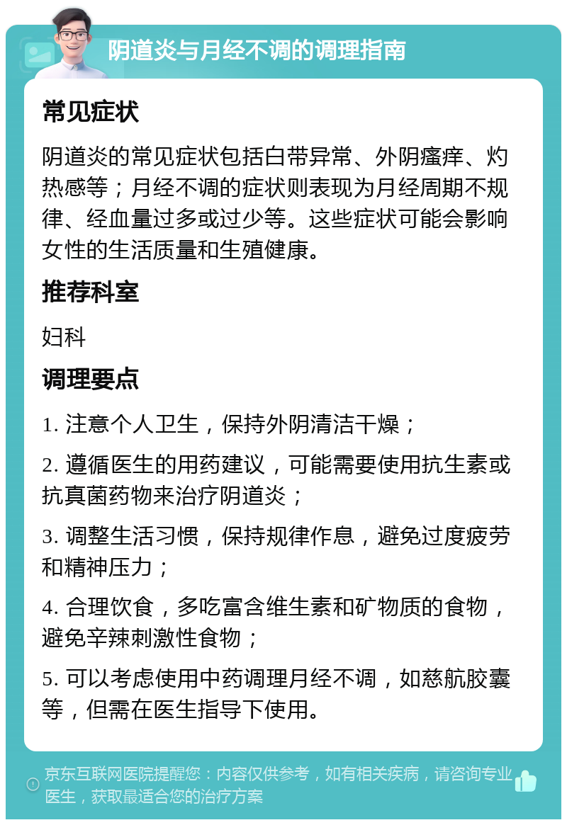 阴道炎与月经不调的调理指南 常见症状 阴道炎的常见症状包括白带异常、外阴瘙痒、灼热感等；月经不调的症状则表现为月经周期不规律、经血量过多或过少等。这些症状可能会影响女性的生活质量和生殖健康。 推荐科室 妇科 调理要点 1. 注意个人卫生，保持外阴清洁干燥； 2. 遵循医生的用药建议，可能需要使用抗生素或抗真菌药物来治疗阴道炎； 3. 调整生活习惯，保持规律作息，避免过度疲劳和精神压力； 4. 合理饮食，多吃富含维生素和矿物质的食物，避免辛辣刺激性食物； 5. 可以考虑使用中药调理月经不调，如慈航胶囊等，但需在医生指导下使用。