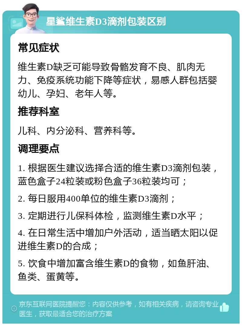 星鲨维生素D3滴剂包装区别 常见症状 维生素D缺乏可能导致骨骼发育不良、肌肉无力、免疫系统功能下降等症状，易感人群包括婴幼儿、孕妇、老年人等。 推荐科室 儿科、内分泌科、营养科等。 调理要点 1. 根据医生建议选择合适的维生素D3滴剂包装，蓝色盒子24粒装或粉色盒子36粒装均可； 2. 每日服用400单位的维生素D3滴剂； 3. 定期进行儿保科体检，监测维生素D水平； 4. 在日常生活中增加户外活动，适当晒太阳以促进维生素D的合成； 5. 饮食中增加富含维生素D的食物，如鱼肝油、鱼类、蛋黄等。