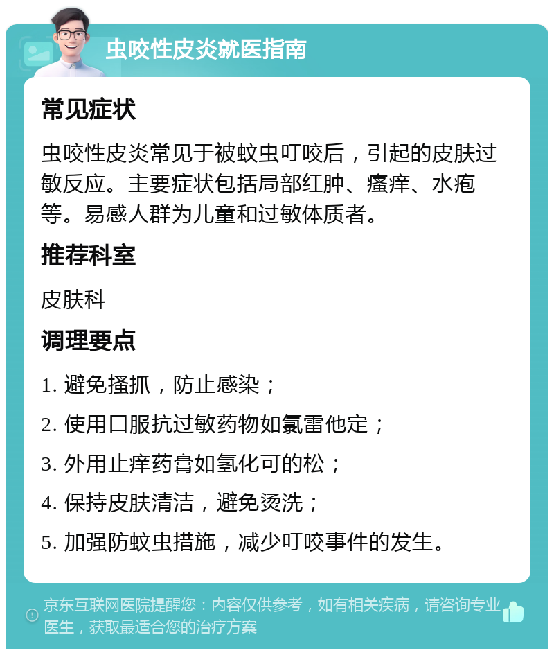 虫咬性皮炎就医指南 常见症状 虫咬性皮炎常见于被蚊虫叮咬后，引起的皮肤过敏反应。主要症状包括局部红肿、瘙痒、水疱等。易感人群为儿童和过敏体质者。 推荐科室 皮肤科 调理要点 1. 避免搔抓，防止感染； 2. 使用口服抗过敏药物如氯雷他定； 3. 外用止痒药膏如氢化可的松； 4. 保持皮肤清洁，避免烫洗； 5. 加强防蚊虫措施，减少叮咬事件的发生。