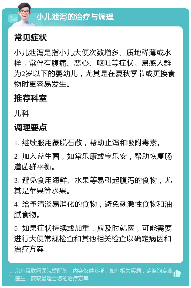 小儿泄泻的治疗与调理 常见症状 小儿泄泻是指小儿大便次数增多、质地稀薄或水样，常伴有腹痛、恶心、呕吐等症状。易感人群为2岁以下的婴幼儿，尤其是在夏秋季节或更换食物时更容易发生。 推荐科室 儿科 调理要点 1. 继续服用蒙脱石散，帮助止泻和吸附毒素。 2. 加入益生菌，如常乐康或宝乐安，帮助恢复肠道菌群平衡。 3. 避免食用海鲜、水果等易引起腹泻的食物，尤其是苹果等水果。 4. 给予清淡易消化的食物，避免刺激性食物和油腻食物。 5. 如果症状持续或加重，应及时就医，可能需要进行大便常规检查和其他相关检查以确定病因和治疗方案。