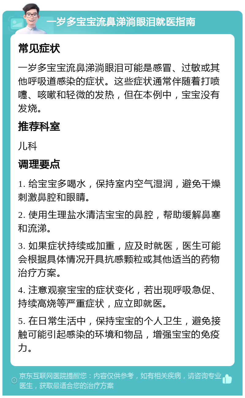 一岁多宝宝流鼻涕淌眼泪就医指南 常见症状 一岁多宝宝流鼻涕淌眼泪可能是感冒、过敏或其他呼吸道感染的症状。这些症状通常伴随着打喷嚏、咳嗽和轻微的发热，但在本例中，宝宝没有发烧。 推荐科室 儿科 调理要点 1. 给宝宝多喝水，保持室内空气湿润，避免干燥刺激鼻腔和眼睛。 2. 使用生理盐水清洁宝宝的鼻腔，帮助缓解鼻塞和流涕。 3. 如果症状持续或加重，应及时就医，医生可能会根据具体情况开具抗感颗粒或其他适当的药物治疗方案。 4. 注意观察宝宝的症状变化，若出现呼吸急促、持续高烧等严重症状，应立即就医。 5. 在日常生活中，保持宝宝的个人卫生，避免接触可能引起感染的环境和物品，增强宝宝的免疫力。