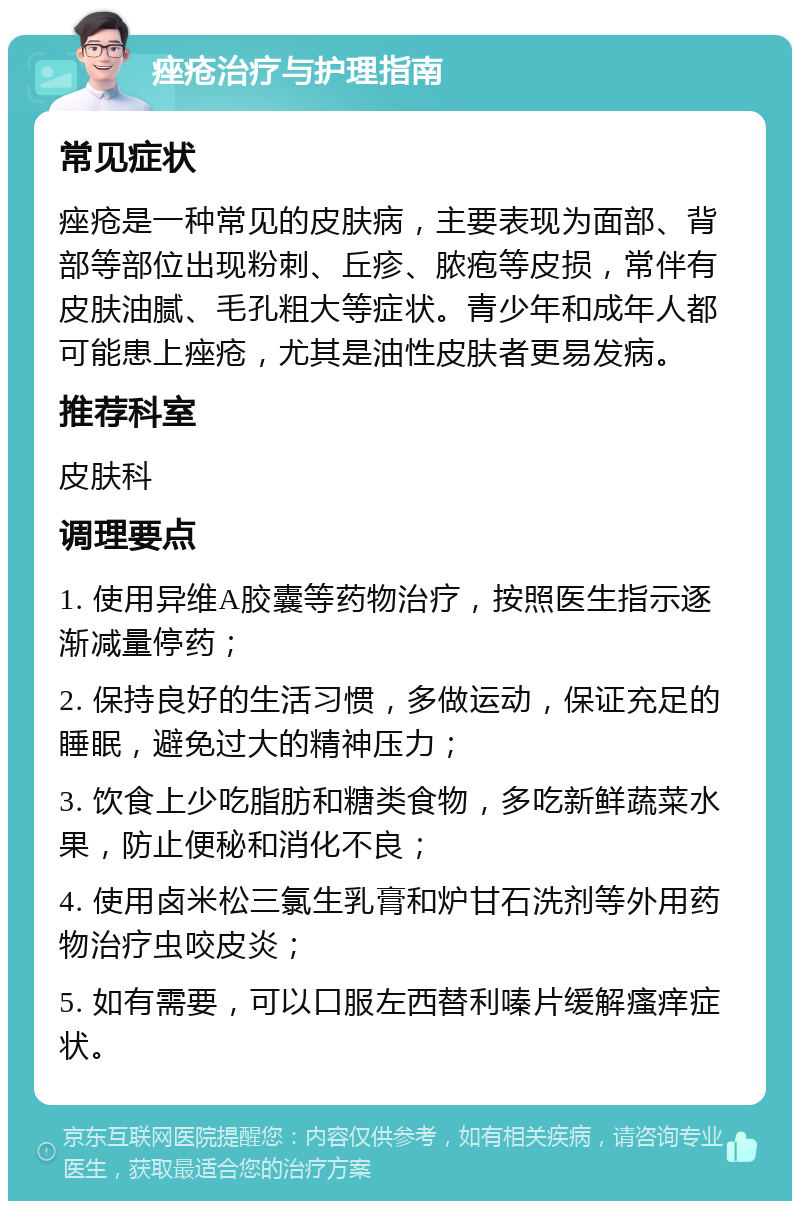 痤疮治疗与护理指南 常见症状 痤疮是一种常见的皮肤病，主要表现为面部、背部等部位出现粉刺、丘疹、脓疱等皮损，常伴有皮肤油腻、毛孔粗大等症状。青少年和成年人都可能患上痤疮，尤其是油性皮肤者更易发病。 推荐科室 皮肤科 调理要点 1. 使用异维A胶囊等药物治疗，按照医生指示逐渐减量停药； 2. 保持良好的生活习惯，多做运动，保证充足的睡眠，避免过大的精神压力； 3. 饮食上少吃脂肪和糖类食物，多吃新鲜蔬菜水果，防止便秘和消化不良； 4. 使用卤米松三氯生乳膏和炉甘石洗剂等外用药物治疗虫咬皮炎； 5. 如有需要，可以口服左西替利嗪片缓解瘙痒症状。