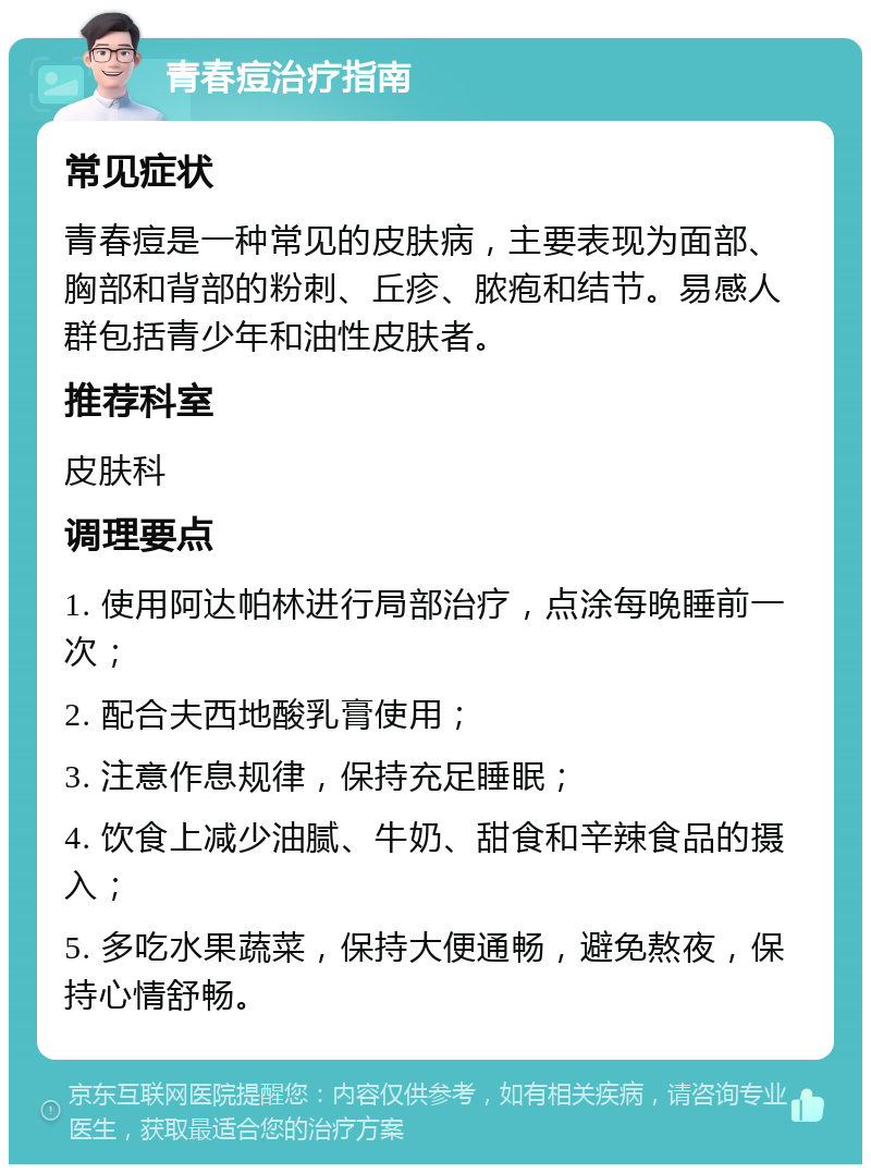 青春痘治疗指南 常见症状 青春痘是一种常见的皮肤病，主要表现为面部、胸部和背部的粉刺、丘疹、脓疱和结节。易感人群包括青少年和油性皮肤者。 推荐科室 皮肤科 调理要点 1. 使用阿达帕林进行局部治疗，点涂每晚睡前一次； 2. 配合夫西地酸乳膏使用； 3. 注意作息规律，保持充足睡眠； 4. 饮食上减少油腻、牛奶、甜食和辛辣食品的摄入； 5. 多吃水果蔬菜，保持大便通畅，避免熬夜，保持心情舒畅。