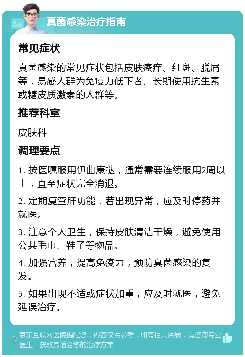 真菌感染治疗指南 常见症状 真菌感染的常见症状包括皮肤瘙痒、红斑、脱屑等，易感人群为免疫力低下者、长期使用抗生素或糖皮质激素的人群等。 推荐科室 皮肤科 调理要点 1. 按医嘱服用伊曲康挞，通常需要连续服用2周以上，直至症状完全消退。 2. 定期复查肝功能，若出现异常，应及时停药并就医。 3. 注意个人卫生，保持皮肤清洁干燥，避免使用公共毛巾、鞋子等物品。 4. 加强营养，提高免疫力，预防真菌感染的复发。 5. 如果出现不适或症状加重，应及时就医，避免延误治疗。