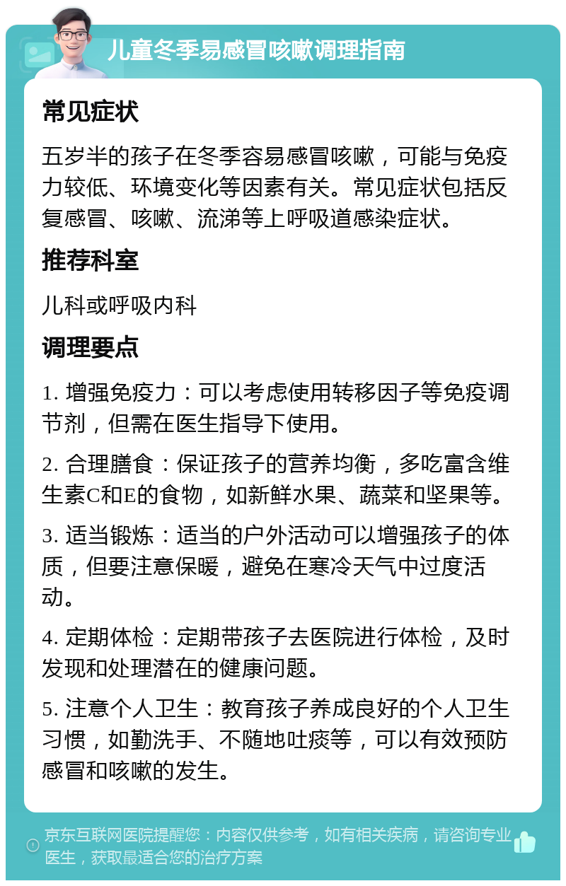 儿童冬季易感冒咳嗽调理指南 常见症状 五岁半的孩子在冬季容易感冒咳嗽，可能与免疫力较低、环境变化等因素有关。常见症状包括反复感冒、咳嗽、流涕等上呼吸道感染症状。 推荐科室 儿科或呼吸内科 调理要点 1. 增强免疫力：可以考虑使用转移因子等免疫调节剂，但需在医生指导下使用。 2. 合理膳食：保证孩子的营养均衡，多吃富含维生素C和E的食物，如新鲜水果、蔬菜和坚果等。 3. 适当锻炼：适当的户外活动可以增强孩子的体质，但要注意保暖，避免在寒冷天气中过度活动。 4. 定期体检：定期带孩子去医院进行体检，及时发现和处理潜在的健康问题。 5. 注意个人卫生：教育孩子养成良好的个人卫生习惯，如勤洗手、不随地吐痰等，可以有效预防感冒和咳嗽的发生。