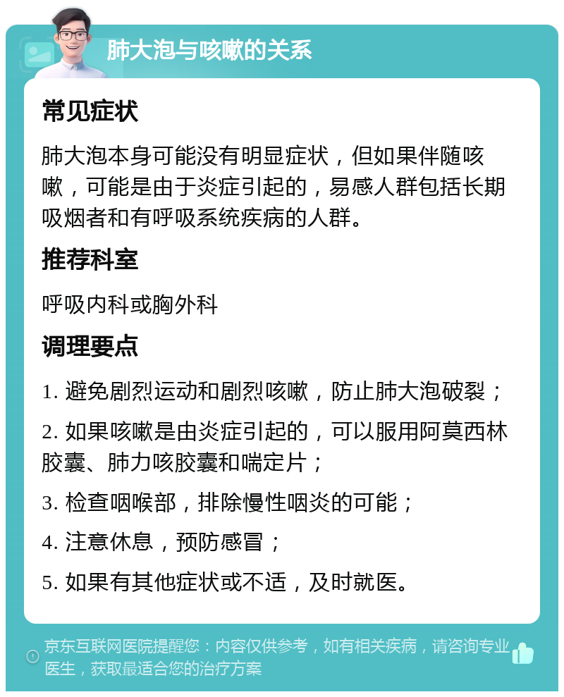 肺大泡与咳嗽的关系 常见症状 肺大泡本身可能没有明显症状，但如果伴随咳嗽，可能是由于炎症引起的，易感人群包括长期吸烟者和有呼吸系统疾病的人群。 推荐科室 呼吸内科或胸外科 调理要点 1. 避免剧烈运动和剧烈咳嗽，防止肺大泡破裂； 2. 如果咳嗽是由炎症引起的，可以服用阿莫西林胶囊、肺力咳胶囊和喘定片； 3. 检查咽喉部，排除慢性咽炎的可能； 4. 注意休息，预防感冒； 5. 如果有其他症状或不适，及时就医。