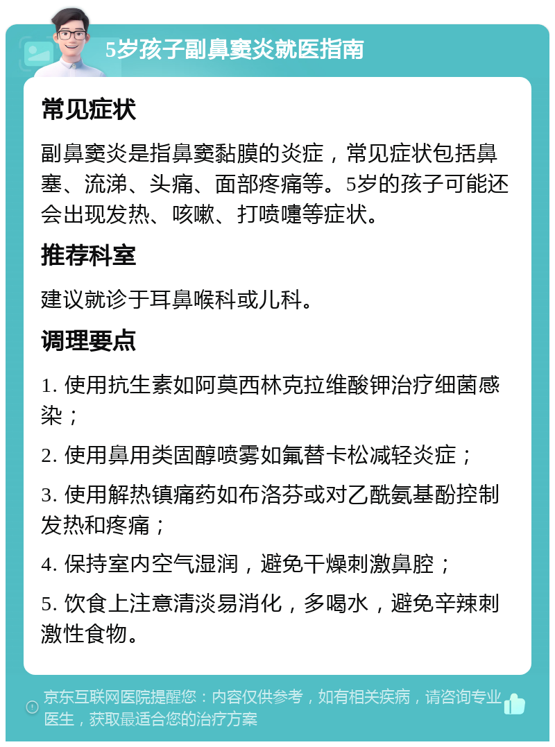 5岁孩子副鼻窦炎就医指南 常见症状 副鼻窦炎是指鼻窦黏膜的炎症，常见症状包括鼻塞、流涕、头痛、面部疼痛等。5岁的孩子可能还会出现发热、咳嗽、打喷嚏等症状。 推荐科室 建议就诊于耳鼻喉科或儿科。 调理要点 1. 使用抗生素如阿莫西林克拉维酸钾治疗细菌感染； 2. 使用鼻用类固醇喷雾如氟替卡松减轻炎症； 3. 使用解热镇痛药如布洛芬或对乙酰氨基酚控制发热和疼痛； 4. 保持室内空气湿润，避免干燥刺激鼻腔； 5. 饮食上注意清淡易消化，多喝水，避免辛辣刺激性食物。