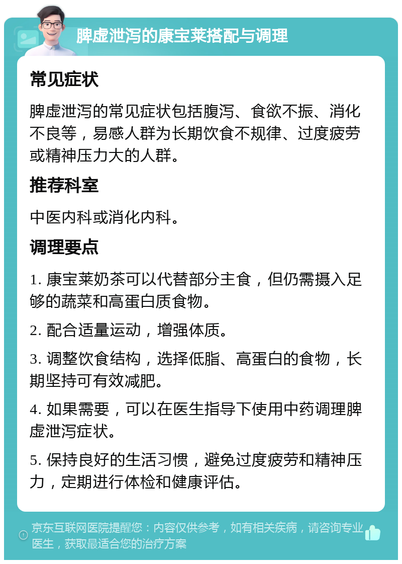 脾虚泄泻的康宝莱搭配与调理 常见症状 脾虚泄泻的常见症状包括腹泻、食欲不振、消化不良等，易感人群为长期饮食不规律、过度疲劳或精神压力大的人群。 推荐科室 中医内科或消化内科。 调理要点 1. 康宝莱奶茶可以代替部分主食，但仍需摄入足够的蔬菜和高蛋白质食物。 2. 配合适量运动，增强体质。 3. 调整饮食结构，选择低脂、高蛋白的食物，长期坚持可有效减肥。 4. 如果需要，可以在医生指导下使用中药调理脾虚泄泻症状。 5. 保持良好的生活习惯，避免过度疲劳和精神压力，定期进行体检和健康评估。