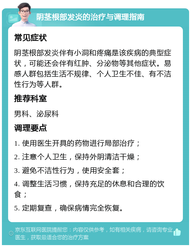 阴茎根部发炎的治疗与调理指南 常见症状 阴茎根部发炎伴有小洞和疼痛是该疾病的典型症状，可能还会伴有红肿、分泌物等其他症状。易感人群包括生活不规律、个人卫生不佳、有不洁性行为等人群。 推荐科室 男科、泌尿科 调理要点 1. 使用医生开具的药物进行局部治疗； 2. 注意个人卫生，保持外阴清洁干燥； 3. 避免不洁性行为，使用安全套； 4. 调整生活习惯，保持充足的休息和合理的饮食； 5. 定期复查，确保病情完全恢复。