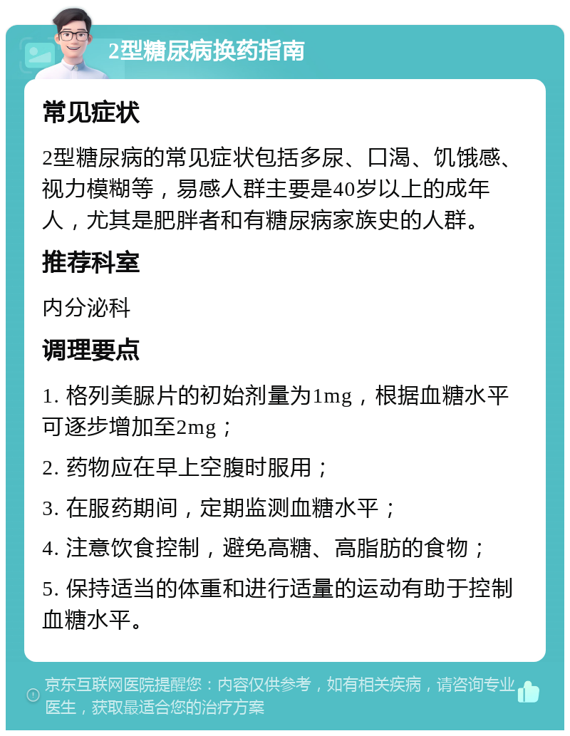 2型糖尿病换药指南 常见症状 2型糖尿病的常见症状包括多尿、口渴、饥饿感、视力模糊等，易感人群主要是40岁以上的成年人，尤其是肥胖者和有糖尿病家族史的人群。 推荐科室 内分泌科 调理要点 1. 格列美脲片的初始剂量为1mg，根据血糖水平可逐步增加至2mg； 2. 药物应在早上空腹时服用； 3. 在服药期间，定期监测血糖水平； 4. 注意饮食控制，避免高糖、高脂肪的食物； 5. 保持适当的体重和进行适量的运动有助于控制血糖水平。