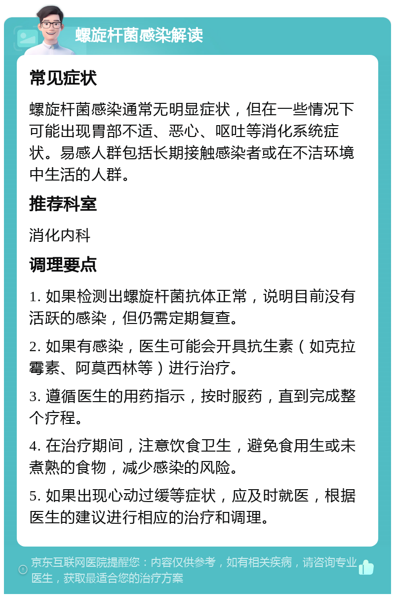 螺旋杆菌感染解读 常见症状 螺旋杆菌感染通常无明显症状，但在一些情况下可能出现胃部不适、恶心、呕吐等消化系统症状。易感人群包括长期接触感染者或在不洁环境中生活的人群。 推荐科室 消化内科 调理要点 1. 如果检测出螺旋杆菌抗体正常，说明目前没有活跃的感染，但仍需定期复查。 2. 如果有感染，医生可能会开具抗生素（如克拉霉素、阿莫西林等）进行治疗。 3. 遵循医生的用药指示，按时服药，直到完成整个疗程。 4. 在治疗期间，注意饮食卫生，避免食用生或未煮熟的食物，减少感染的风险。 5. 如果出现心动过缓等症状，应及时就医，根据医生的建议进行相应的治疗和调理。