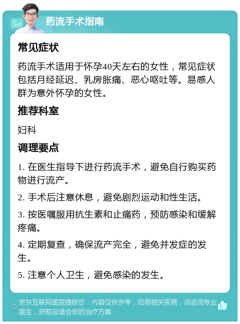 药流手术指南 常见症状 药流手术适用于怀孕40天左右的女性，常见症状包括月经延迟、乳房胀痛、恶心呕吐等。易感人群为意外怀孕的女性。 推荐科室 妇科 调理要点 1. 在医生指导下进行药流手术，避免自行购买药物进行流产。 2. 手术后注意休息，避免剧烈运动和性生活。 3. 按医嘱服用抗生素和止痛药，预防感染和缓解疼痛。 4. 定期复查，确保流产完全，避免并发症的发生。 5. 注意个人卫生，避免感染的发生。