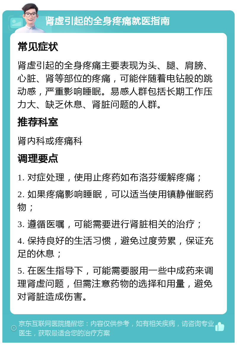 肾虚引起的全身疼痛就医指南 常见症状 肾虚引起的全身疼痛主要表现为头、腿、肩膀、心脏、肾等部位的疼痛，可能伴随着电钻般的跳动感，严重影响睡眠。易感人群包括长期工作压力大、缺乏休息、肾脏问题的人群。 推荐科室 肾内科或疼痛科 调理要点 1. 对症处理，使用止疼药如布洛芬缓解疼痛； 2. 如果疼痛影响睡眠，可以适当使用镇静催眠药物； 3. 遵循医嘱，可能需要进行肾脏相关的治疗； 4. 保持良好的生活习惯，避免过度劳累，保证充足的休息； 5. 在医生指导下，可能需要服用一些中成药来调理肾虚问题，但需注意药物的选择和用量，避免对肾脏造成伤害。