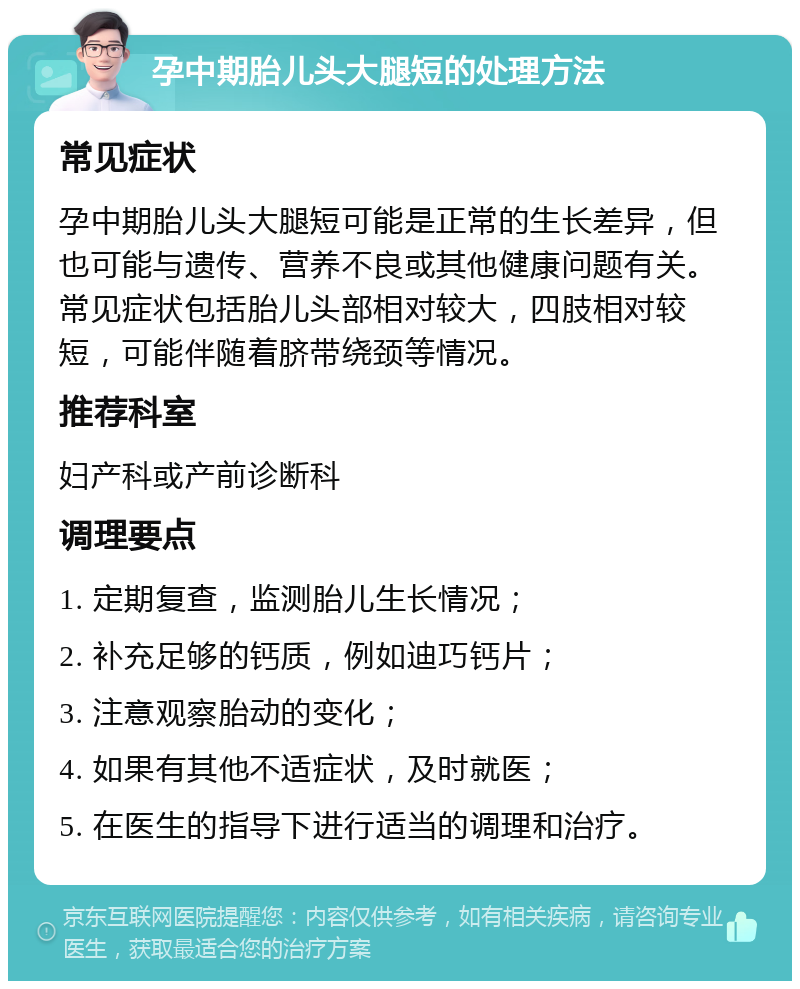 孕中期胎儿头大腿短的处理方法 常见症状 孕中期胎儿头大腿短可能是正常的生长差异，但也可能与遗传、营养不良或其他健康问题有关。常见症状包括胎儿头部相对较大，四肢相对较短，可能伴随着脐带绕颈等情况。 推荐科室 妇产科或产前诊断科 调理要点 1. 定期复查，监测胎儿生长情况； 2. 补充足够的钙质，例如迪巧钙片； 3. 注意观察胎动的变化； 4. 如果有其他不适症状，及时就医； 5. 在医生的指导下进行适当的调理和治疗。