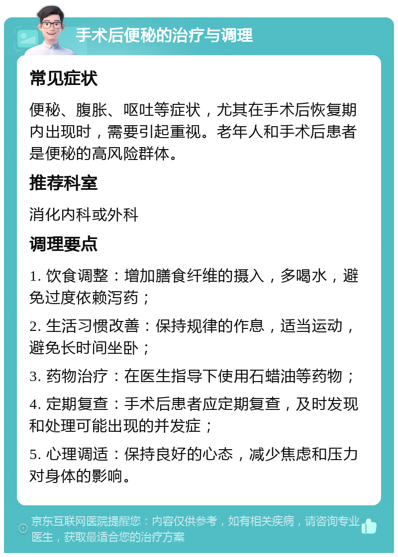 手术后便秘的治疗与调理 常见症状 便秘、腹胀、呕吐等症状，尤其在手术后恢复期内出现时，需要引起重视。老年人和手术后患者是便秘的高风险群体。 推荐科室 消化内科或外科 调理要点 1. 饮食调整：增加膳食纤维的摄入，多喝水，避免过度依赖泻药； 2. 生活习惯改善：保持规律的作息，适当运动，避免长时间坐卧； 3. 药物治疗：在医生指导下使用石蜡油等药物； 4. 定期复查：手术后患者应定期复查，及时发现和处理可能出现的并发症； 5. 心理调适：保持良好的心态，减少焦虑和压力对身体的影响。