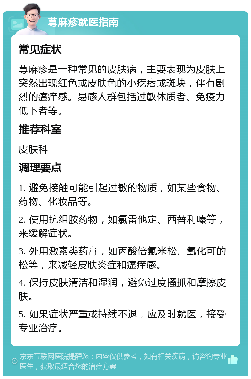 荨麻疹就医指南 常见症状 荨麻疹是一种常见的皮肤病，主要表现为皮肤上突然出现红色或皮肤色的小疙瘩或斑块，伴有剧烈的瘙痒感。易感人群包括过敏体质者、免疫力低下者等。 推荐科室 皮肤科 调理要点 1. 避免接触可能引起过敏的物质，如某些食物、药物、化妆品等。 2. 使用抗组胺药物，如氯雷他定、西替利嗪等，来缓解症状。 3. 外用激素类药膏，如丙酸倍氯米松、氢化可的松等，来减轻皮肤炎症和瘙痒感。 4. 保持皮肤清洁和湿润，避免过度搔抓和摩擦皮肤。 5. 如果症状严重或持续不退，应及时就医，接受专业治疗。