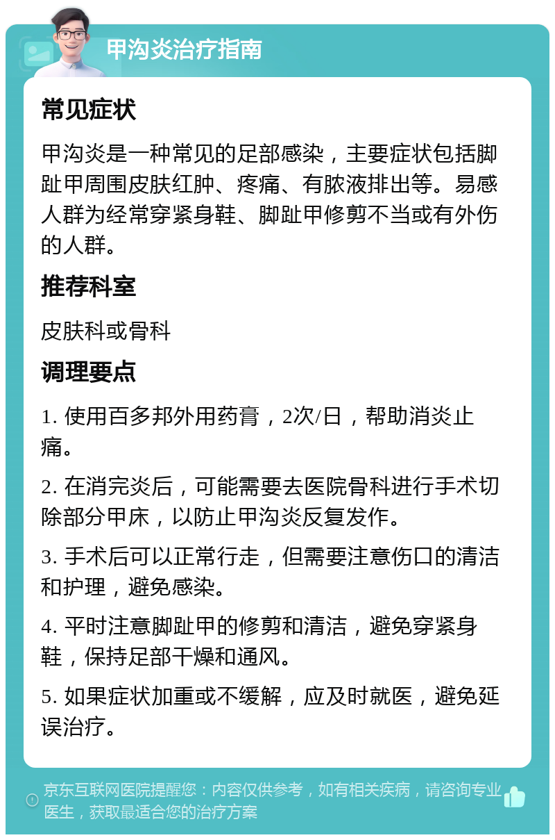 甲沟炎治疗指南 常见症状 甲沟炎是一种常见的足部感染，主要症状包括脚趾甲周围皮肤红肿、疼痛、有脓液排出等。易感人群为经常穿紧身鞋、脚趾甲修剪不当或有外伤的人群。 推荐科室 皮肤科或骨科 调理要点 1. 使用百多邦外用药膏，2次/日，帮助消炎止痛。 2. 在消完炎后，可能需要去医院骨科进行手术切除部分甲床，以防止甲沟炎反复发作。 3. 手术后可以正常行走，但需要注意伤口的清洁和护理，避免感染。 4. 平时注意脚趾甲的修剪和清洁，避免穿紧身鞋，保持足部干燥和通风。 5. 如果症状加重或不缓解，应及时就医，避免延误治疗。