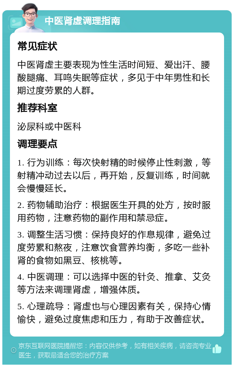 中医肾虚调理指南 常见症状 中医肾虚主要表现为性生活时间短、爱出汗、腰酸腿痛、耳鸣失眠等症状，多见于中年男性和长期过度劳累的人群。 推荐科室 泌尿科或中医科 调理要点 1. 行为训练：每次快射精的时候停止性刺激，等射精冲动过去以后，再开始，反复训练，时间就会慢慢延长。 2. 药物辅助治疗：根据医生开具的处方，按时服用药物，注意药物的副作用和禁忌症。 3. 调整生活习惯：保持良好的作息规律，避免过度劳累和熬夜，注意饮食营养均衡，多吃一些补肾的食物如黑豆、核桃等。 4. 中医调理：可以选择中医的针灸、推拿、艾灸等方法来调理肾虚，增强体质。 5. 心理疏导：肾虚也与心理因素有关，保持心情愉快，避免过度焦虑和压力，有助于改善症状。