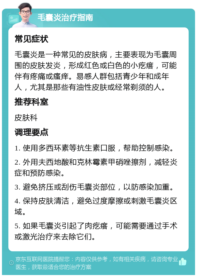 毛囊炎治疗指南 常见症状 毛囊炎是一种常见的皮肤病，主要表现为毛囊周围的皮肤发炎，形成红色或白色的小疙瘩，可能伴有疼痛或瘙痒。易感人群包括青少年和成年人，尤其是那些有油性皮肤或经常剃须的人。 推荐科室 皮肤科 调理要点 1. 使用多西环素等抗生素口服，帮助控制感染。 2. 外用夫西地酸和克林霉素甲硝唑擦剂，减轻炎症和预防感染。 3. 避免挤压或刮伤毛囊炎部位，以防感染加重。 4. 保持皮肤清洁，避免过度摩擦或刺激毛囊炎区域。 5. 如果毛囊炎引起了肉疙瘩，可能需要通过手术或激光治疗来去除它们。