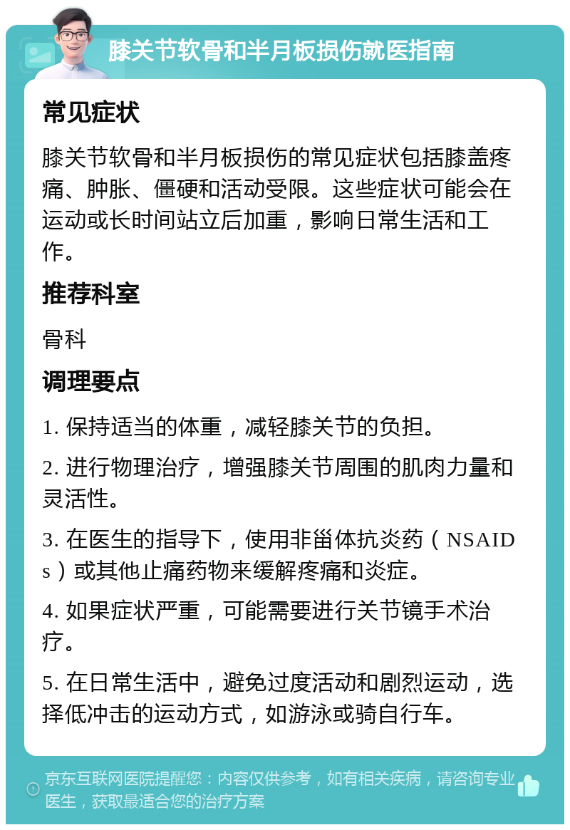 膝关节软骨和半月板损伤就医指南 常见症状 膝关节软骨和半月板损伤的常见症状包括膝盖疼痛、肿胀、僵硬和活动受限。这些症状可能会在运动或长时间站立后加重，影响日常生活和工作。 推荐科室 骨科 调理要点 1. 保持适当的体重，减轻膝关节的负担。 2. 进行物理治疗，增强膝关节周围的肌肉力量和灵活性。 3. 在医生的指导下，使用非甾体抗炎药（NSAIDs）或其他止痛药物来缓解疼痛和炎症。 4. 如果症状严重，可能需要进行关节镜手术治疗。 5. 在日常生活中，避免过度活动和剧烈运动，选择低冲击的运动方式，如游泳或骑自行车。