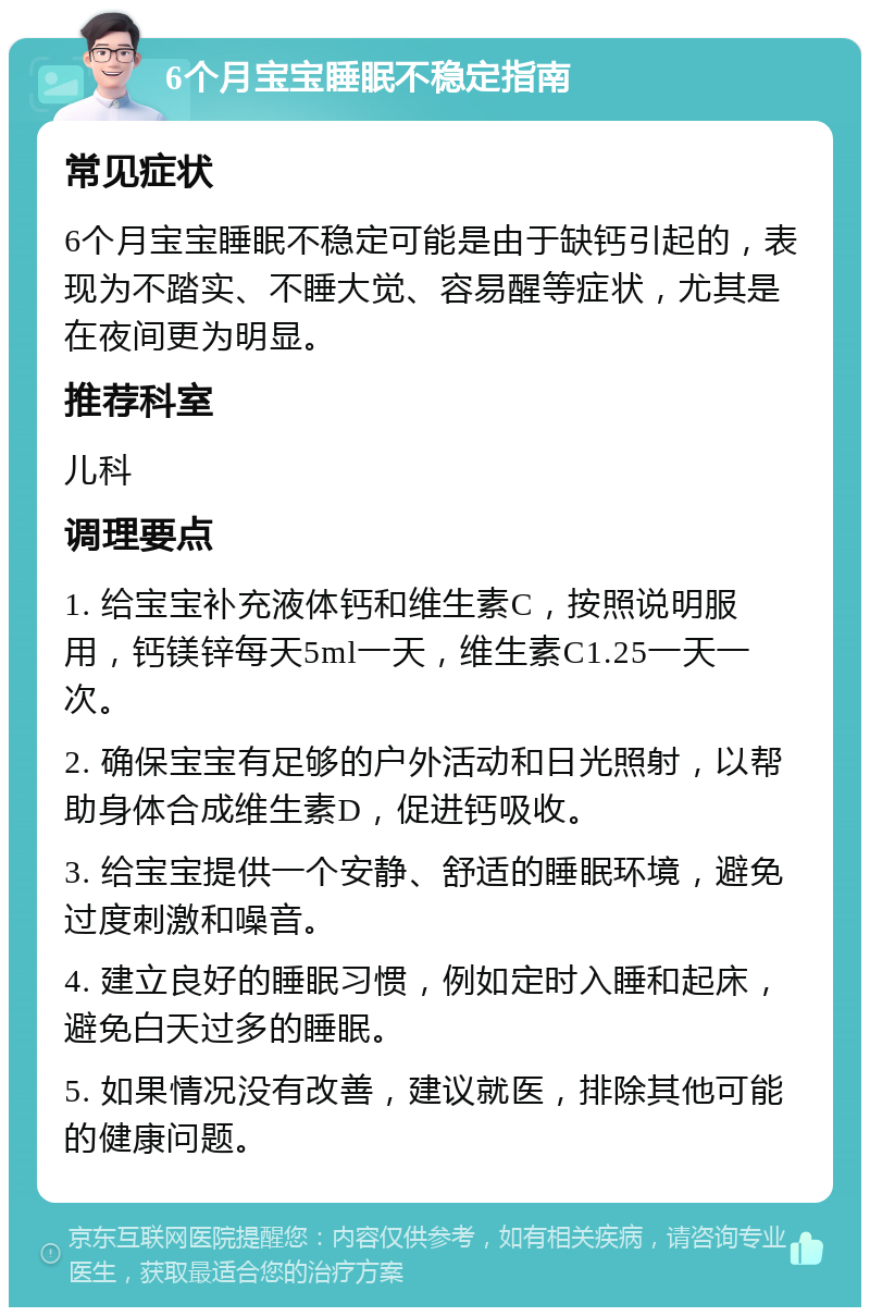 6个月宝宝睡眠不稳定指南 常见症状 6个月宝宝睡眠不稳定可能是由于缺钙引起的，表现为不踏实、不睡大觉、容易醒等症状，尤其是在夜间更为明显。 推荐科室 儿科 调理要点 1. 给宝宝补充液体钙和维生素C，按照说明服用，钙镁锌每天5ml一天，维生素C1.25一天一次。 2. 确保宝宝有足够的户外活动和日光照射，以帮助身体合成维生素D，促进钙吸收。 3. 给宝宝提供一个安静、舒适的睡眠环境，避免过度刺激和噪音。 4. 建立良好的睡眠习惯，例如定时入睡和起床，避免白天过多的睡眠。 5. 如果情况没有改善，建议就医，排除其他可能的健康问题。