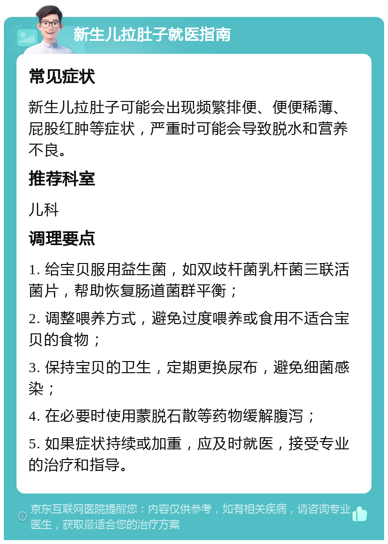 新生儿拉肚子就医指南 常见症状 新生儿拉肚子可能会出现频繁排便、便便稀薄、屁股红肿等症状，严重时可能会导致脱水和营养不良。 推荐科室 儿科 调理要点 1. 给宝贝服用益生菌，如双歧杆菌乳杆菌三联活菌片，帮助恢复肠道菌群平衡； 2. 调整喂养方式，避免过度喂养或食用不适合宝贝的食物； 3. 保持宝贝的卫生，定期更换尿布，避免细菌感染； 4. 在必要时使用蒙脱石散等药物缓解腹泻； 5. 如果症状持续或加重，应及时就医，接受专业的治疗和指导。