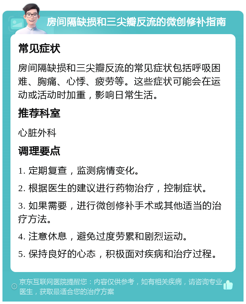 房间隔缺损和三尖瓣反流的微创修补指南 常见症状 房间隔缺损和三尖瓣反流的常见症状包括呼吸困难、胸痛、心悸、疲劳等。这些症状可能会在运动或活动时加重，影响日常生活。 推荐科室 心脏外科 调理要点 1. 定期复查，监测病情变化。 2. 根据医生的建议进行药物治疗，控制症状。 3. 如果需要，进行微创修补手术或其他适当的治疗方法。 4. 注意休息，避免过度劳累和剧烈运动。 5. 保持良好的心态，积极面对疾病和治疗过程。