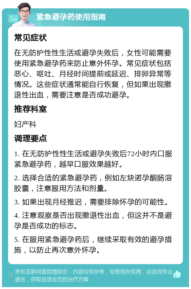 紧急避孕药使用指南 常见症状 在无防护性性生活或避孕失败后，女性可能需要使用紧急避孕药来防止意外怀孕。常见症状包括恶心、呕吐、月经时间提前或延迟、排卵异常等情况。这些症状通常能自行恢复，但如果出现撤退性出血，需要注意是否成功避孕。 推荐科室 妇产科 调理要点 1. 在无防护性性生活或避孕失败后72小时内口服紧急避孕药，越早口服效果越好。 2. 选择合适的紧急避孕药，例如左炔诺孕酮肠溶胶囊，注意服用方法和剂量。 3. 如果出现月经推迟，需要排除怀孕的可能性。 4. 注意观察是否出现撤退性出血，但这并不是避孕是否成功的标志。 5. 在服用紧急避孕药后，继续采取有效的避孕措施，以防止再次意外怀孕。