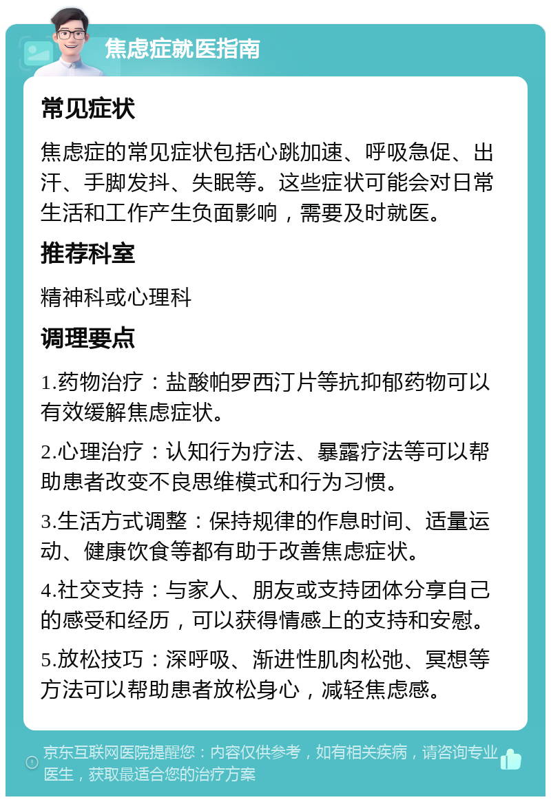 焦虑症就医指南 常见症状 焦虑症的常见症状包括心跳加速、呼吸急促、出汗、手脚发抖、失眠等。这些症状可能会对日常生活和工作产生负面影响，需要及时就医。 推荐科室 精神科或心理科 调理要点 1.药物治疗：盐酸帕罗西汀片等抗抑郁药物可以有效缓解焦虑症状。 2.心理治疗：认知行为疗法、暴露疗法等可以帮助患者改变不良思维模式和行为习惯。 3.生活方式调整：保持规律的作息时间、适量运动、健康饮食等都有助于改善焦虑症状。 4.社交支持：与家人、朋友或支持团体分享自己的感受和经历，可以获得情感上的支持和安慰。 5.放松技巧：深呼吸、渐进性肌肉松弛、冥想等方法可以帮助患者放松身心，减轻焦虑感。