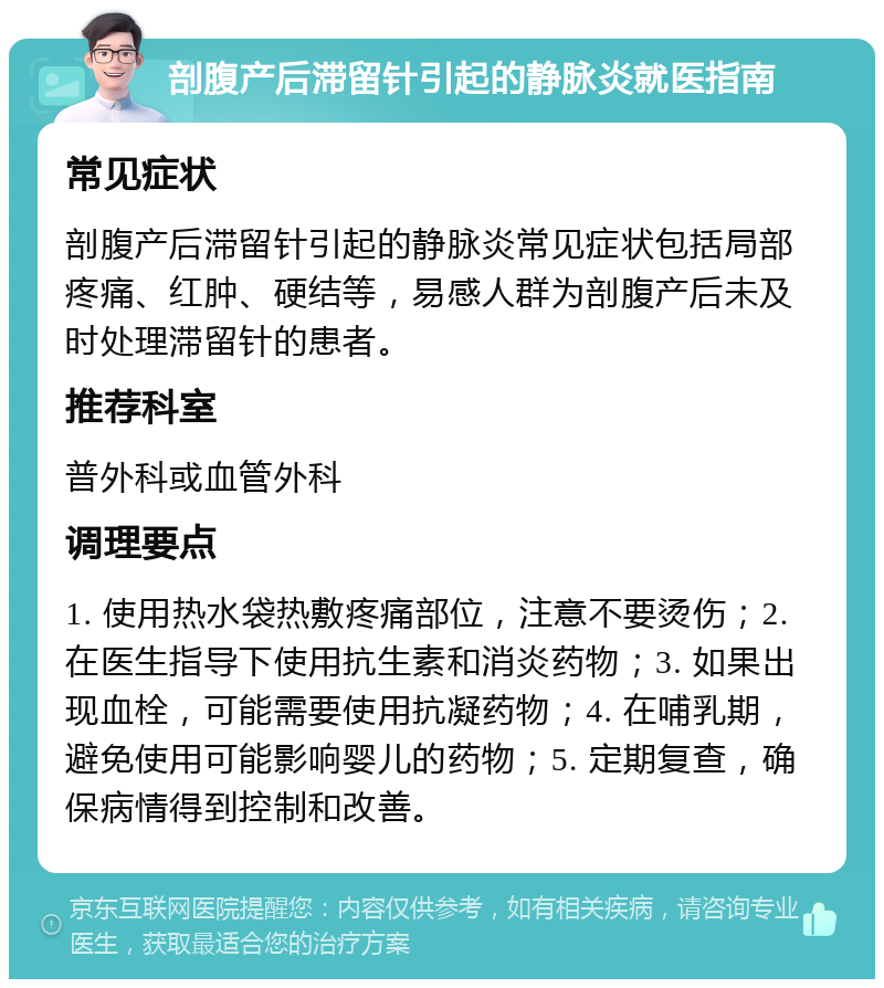 剖腹产后滞留针引起的静脉炎就医指南 常见症状 剖腹产后滞留针引起的静脉炎常见症状包括局部疼痛、红肿、硬结等，易感人群为剖腹产后未及时处理滞留针的患者。 推荐科室 普外科或血管外科 调理要点 1. 使用热水袋热敷疼痛部位，注意不要烫伤；2. 在医生指导下使用抗生素和消炎药物；3. 如果出现血栓，可能需要使用抗凝药物；4. 在哺乳期，避免使用可能影响婴儿的药物；5. 定期复查，确保病情得到控制和改善。