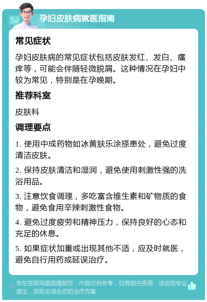 孕妇皮肤病就医指南 常见症状 孕妇皮肤病的常见症状包括皮肤发红、发白、瘙痒等，可能会伴随轻微脱屑。这种情况在孕妇中较为常见，特别是在孕晚期。 推荐科室 皮肤科 调理要点 1. 使用中成药物如冰黄肤乐涂搽患处，避免过度清洁皮肤。 2. 保持皮肤清洁和湿润，避免使用刺激性强的洗浴用品。 3. 注意饮食调理，多吃富含维生素和矿物质的食物，避免食用辛辣刺激性食物。 4. 避免过度疲劳和精神压力，保持良好的心态和充足的休息。 5. 如果症状加重或出现其他不适，应及时就医，避免自行用药或延误治疗。