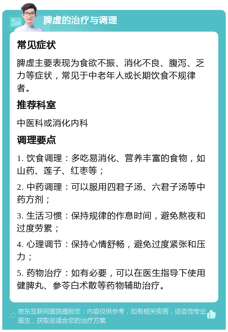 脾虚的治疗与调理 常见症状 脾虚主要表现为食欲不振、消化不良、腹泻、乏力等症状，常见于中老年人或长期饮食不规律者。 推荐科室 中医科或消化内科 调理要点 1. 饮食调理：多吃易消化、营养丰富的食物，如山药、莲子、红枣等； 2. 中药调理：可以服用四君子汤、六君子汤等中药方剂； 3. 生活习惯：保持规律的作息时间，避免熬夜和过度劳累； 4. 心理调节：保持心情舒畅，避免过度紧张和压力； 5. 药物治疗：如有必要，可以在医生指导下使用健脾丸、参苓白术散等药物辅助治疗。