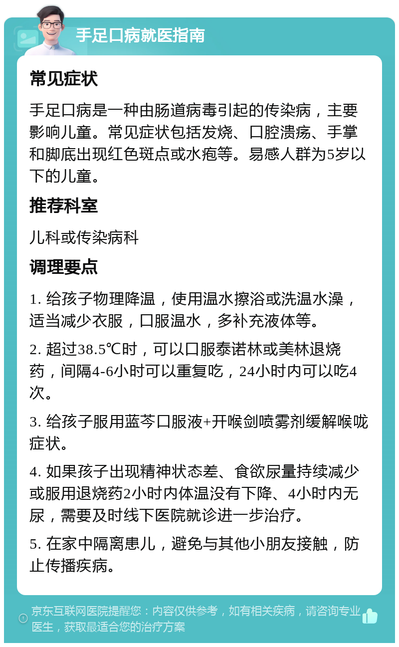 手足口病就医指南 常见症状 手足口病是一种由肠道病毒引起的传染病，主要影响儿童。常见症状包括发烧、口腔溃疡、手掌和脚底出现红色斑点或水疱等。易感人群为5岁以下的儿童。 推荐科室 儿科或传染病科 调理要点 1. 给孩子物理降温，使用温水擦浴或洗温水澡，适当减少衣服，口服温水，多补充液体等。 2. 超过38.5℃时，可以口服泰诺林或美林退烧药，间隔4-6小时可以重复吃，24小时内可以吃4次。 3. 给孩子服用蓝芩口服液+开喉剑喷雾剂缓解喉咙症状。 4. 如果孩子出现精神状态差、食欲尿量持续减少或服用退烧药2小时内体温没有下降、4小时内无尿，需要及时线下医院就诊进一步治疗。 5. 在家中隔离患儿，避免与其他小朋友接触，防止传播疾病。