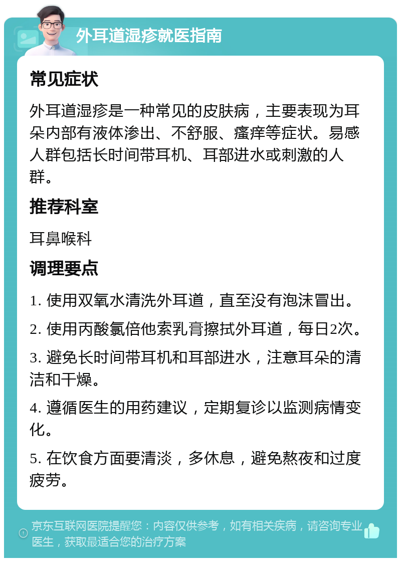 外耳道湿疹就医指南 常见症状 外耳道湿疹是一种常见的皮肤病，主要表现为耳朵内部有液体渗出、不舒服、瘙痒等症状。易感人群包括长时间带耳机、耳部进水或刺激的人群。 推荐科室 耳鼻喉科 调理要点 1. 使用双氧水清洗外耳道，直至没有泡沫冒出。 2. 使用丙酸氯倍他索乳膏擦拭外耳道，每日2次。 3. 避免长时间带耳机和耳部进水，注意耳朵的清洁和干燥。 4. 遵循医生的用药建议，定期复诊以监测病情变化。 5. 在饮食方面要清淡，多休息，避免熬夜和过度疲劳。