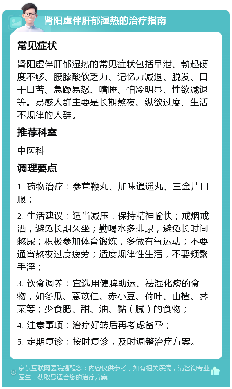 肾阳虚伴肝郁湿热的治疗指南 常见症状 肾阳虚伴肝郁湿热的常见症状包括早泄、勃起硬度不够、腰膝酸软乏力、记忆力减退、脱发、口干口苦、急躁易怒、嗜睡、怕冷明显、性欲减退等。易感人群主要是长期熬夜、纵欲过度、生活不规律的人群。 推荐科室 中医科 调理要点 1. 药物治疗：参茸鞭丸、加味逍遥丸、三金片口服； 2. 生活建议：适当减压，保持精神愉快；戒烟戒酒，避免长期久坐；勤喝水多排尿，避免长时间憋尿；积极参加体育锻炼，多做有氧运动；不要通宵熬夜过度疲劳；适度规律性生活，不要频繁手淫； 3. 饮食调养：宜选用健脾助运、祛湿化痰的食物，如冬瓜、薏苡仁、赤小豆、荷叶、山楂、荠菜等；少食肥、甜、油、黏（腻）的食物； 4. 注意事项：治疗好转后再考虑备孕； 5. 定期复诊：按时复诊，及时调整治疗方案。