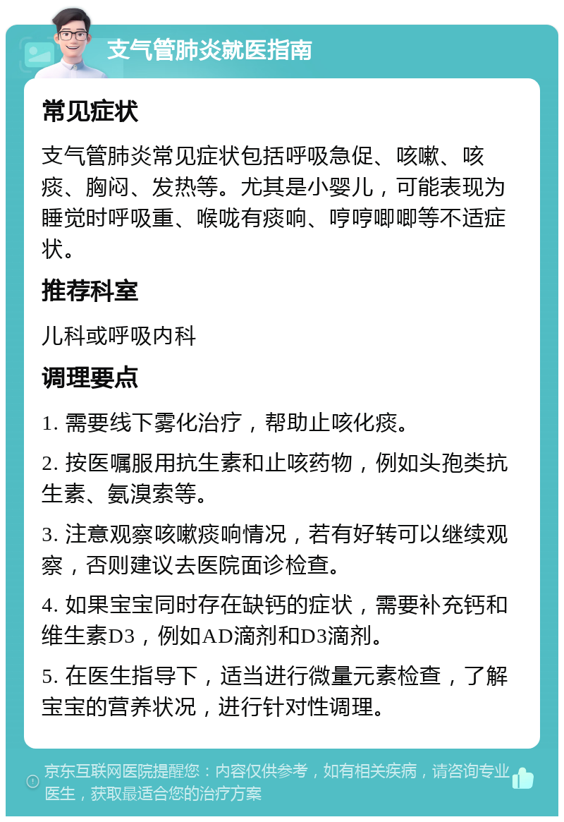 支气管肺炎就医指南 常见症状 支气管肺炎常见症状包括呼吸急促、咳嗽、咳痰、胸闷、发热等。尤其是小婴儿，可能表现为睡觉时呼吸重、喉咙有痰响、哼哼唧唧等不适症状。 推荐科室 儿科或呼吸内科 调理要点 1. 需要线下雾化治疗，帮助止咳化痰。 2. 按医嘱服用抗生素和止咳药物，例如头孢类抗生素、氨溴索等。 3. 注意观察咳嗽痰响情况，若有好转可以继续观察，否则建议去医院面诊检查。 4. 如果宝宝同时存在缺钙的症状，需要补充钙和维生素D3，例如AD滴剂和D3滴剂。 5. 在医生指导下，适当进行微量元素检查，了解宝宝的营养状况，进行针对性调理。