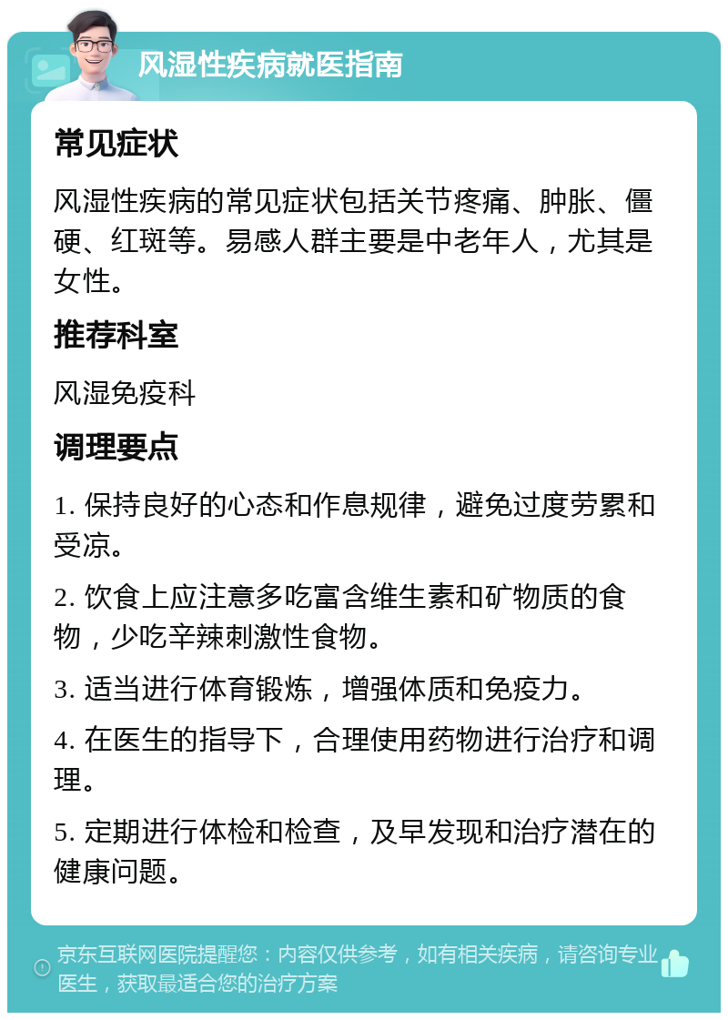 风湿性疾病就医指南 常见症状 风湿性疾病的常见症状包括关节疼痛、肿胀、僵硬、红斑等。易感人群主要是中老年人，尤其是女性。 推荐科室 风湿免疫科 调理要点 1. 保持良好的心态和作息规律，避免过度劳累和受凉。 2. 饮食上应注意多吃富含维生素和矿物质的食物，少吃辛辣刺激性食物。 3. 适当进行体育锻炼，增强体质和免疫力。 4. 在医生的指导下，合理使用药物进行治疗和调理。 5. 定期进行体检和检查，及早发现和治疗潜在的健康问题。