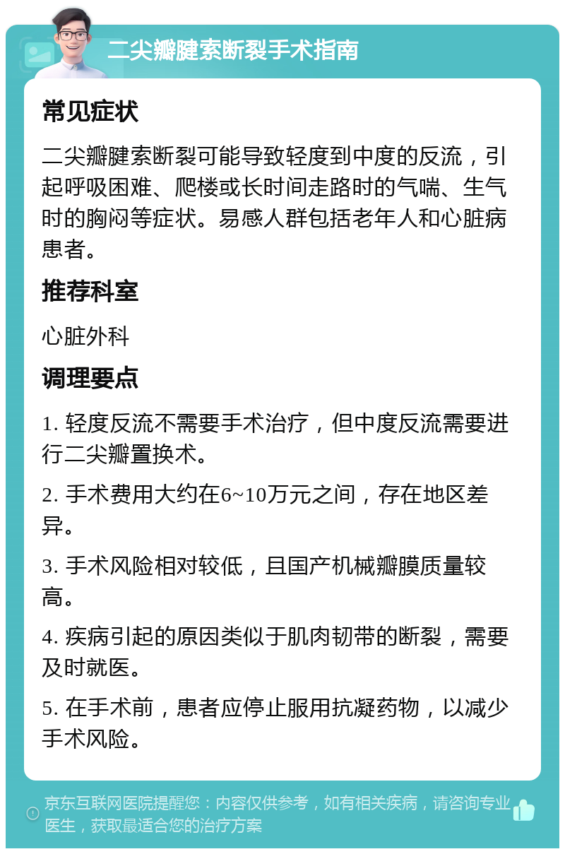 二尖瓣腱索断裂手术指南 常见症状 二尖瓣腱索断裂可能导致轻度到中度的反流，引起呼吸困难、爬楼或长时间走路时的气喘、生气时的胸闷等症状。易感人群包括老年人和心脏病患者。 推荐科室 心脏外科 调理要点 1. 轻度反流不需要手术治疗，但中度反流需要进行二尖瓣置换术。 2. 手术费用大约在6~10万元之间，存在地区差异。 3. 手术风险相对较低，且国产机械瓣膜质量较高。 4. 疾病引起的原因类似于肌肉韧带的断裂，需要及时就医。 5. 在手术前，患者应停止服用抗凝药物，以减少手术风险。