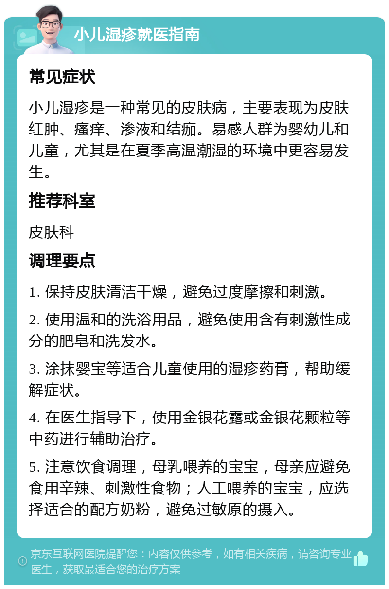 小儿湿疹就医指南 常见症状 小儿湿疹是一种常见的皮肤病，主要表现为皮肤红肿、瘙痒、渗液和结痂。易感人群为婴幼儿和儿童，尤其是在夏季高温潮湿的环境中更容易发生。 推荐科室 皮肤科 调理要点 1. 保持皮肤清洁干燥，避免过度摩擦和刺激。 2. 使用温和的洗浴用品，避免使用含有刺激性成分的肥皂和洗发水。 3. 涂抹婴宝等适合儿童使用的湿疹药膏，帮助缓解症状。 4. 在医生指导下，使用金银花露或金银花颗粒等中药进行辅助治疗。 5. 注意饮食调理，母乳喂养的宝宝，母亲应避免食用辛辣、刺激性食物；人工喂养的宝宝，应选择适合的配方奶粉，避免过敏原的摄入。