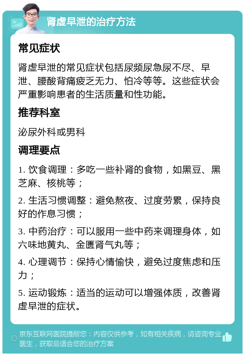 肾虚早泄的治疗方法 常见症状 肾虚早泄的常见症状包括尿频尿急尿不尽、早泄、腰酸背痛疲乏无力、怕冷等等。这些症状会严重影响患者的生活质量和性功能。 推荐科室 泌尿外科或男科 调理要点 1. 饮食调理：多吃一些补肾的食物，如黑豆、黑芝麻、核桃等； 2. 生活习惯调整：避免熬夜、过度劳累，保持良好的作息习惯； 3. 中药治疗：可以服用一些中药来调理身体，如六味地黄丸、金匮肾气丸等； 4. 心理调节：保持心情愉快，避免过度焦虑和压力； 5. 运动锻炼：适当的运动可以增强体质，改善肾虚早泄的症状。